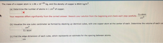 The mass of a copper atom is 1.06 x 1025 kg, and the density of copper is 8920 kg/m3 (a) Determine the number of atoms in 1 cm3 of copper. Your response differs significantly from the correct answer. Rework your solution from the beginning and check each step carefully (b) Visualize the one cubic centimeter as formed by stacking up identical cubes, with one copper atom at the center of each. Determine the volume of each cu Cu atom cm3 Cu atom (c) Find the edge dimension of each cube, which represents an estimate for the spacing between atoms.
