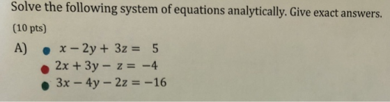 Solve the following system of equations analytically. Give exact answers. (10 pts) A) • x-2y + 3z = 5 2x + 3y - z= -4 • 3x -