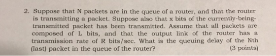 2. Suppose that N packets are in the queue of a router, and that the router is transmitting a packet. Suppose also that x bits of the currently-being- transmitted packet has been transmitted. Assume that all packets are composed of L bits, and that the output link of the router has a transmission rate of R bits/sec. What is the queuing delay of the Nth (3 points) (last) packet in the queue of the router?