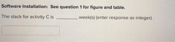 Software Installation: See question 1 for figure and table. The slack for activity C is week(s) (enter response as integer).