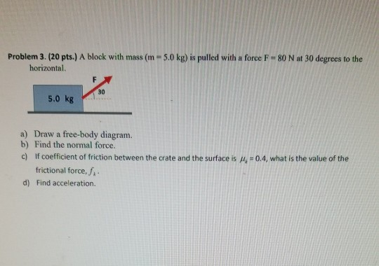 Problem 3. (20 pts.) A block with mass (m=5.0 kg) is pulled with a force F-80 N at 30 degrees to the horizontal 5.0 kg a) Dra