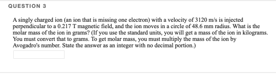 QUESTION 3 A singly charged ion (an ion that is missing one electron) with a velocity of 3120 m/s is injected perpendicular t