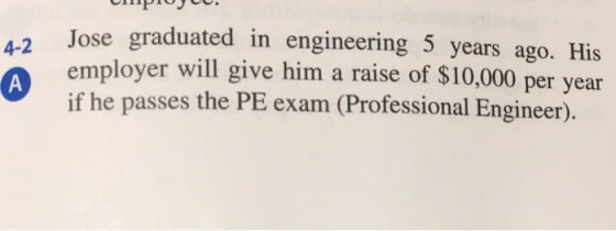 Jose graduated in engineering 5 years ago. His employer will give him a raise of $10,000 per yea if he passes the PE exam (Professional Engineer).