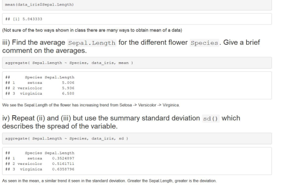 mean (data_irissSepal.Length) ## [1] 5.843333 (Not sure of the two ways shown in class there are many ways to obtain mean of a data) ii) Find the average Sepal.Length for the different flower Species. Give a brief comment on the averages. aggregate( Sepal.LengthSpecies, data iris, mean ) ## 1 ## 2 versicolor ## 3 virginica Species Sepal.Length 5.006 5.936 6.588 setosa We see the Sepal.Length of the flower has increasing trend from Setosa > Versicolor -> Virginica iv) Repeat (ii) and (iii) but use the summary standard deviation sd) which describes the spread of the variable aggregate Sepal.Length Species, data_iris, sd ) Species Sepal.Length 0.3524897 0.5161711 0.6358796 ## 1 setosa ## 2 versicolor 3 virginica As seen in the mean, a similar trend it seen in the standard deviation. Greater the Sepal Length, greater is the deviation