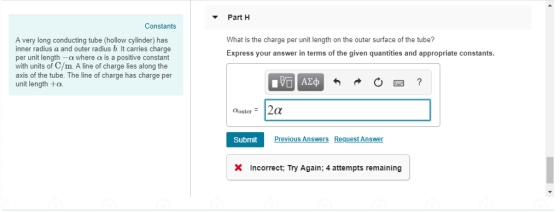 Part H Constants What is the charge per unit length on the outer surface of the tube? Express your answer in terms of the given quantities and appropriate constants. A very long conducting tube (hollow cylinder) has inner radius a and outer radius b. It carries charge per unit length-a where α is a positive constant with units of C/m A line of charge lies along the axis of the tube. The line of charge has charge per unit length +a Previous Answers Request Answer Submit incorrect; Try Again; 4 attempts remaining