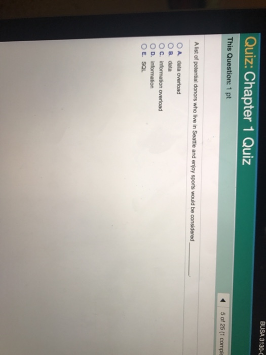 BUSA 3130 C Quiz: Chapter 1 Quiz This Question: 1 pt Alist of potential donors who ive in Seattle and enjoy sports would be considered O A data overload OB, data O C. information overload O D, information