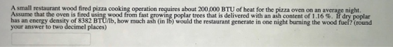 A small restaurant wood fired pizza cooking operation requires about 200,000 BTU of heat for the pizza oven on an average nig