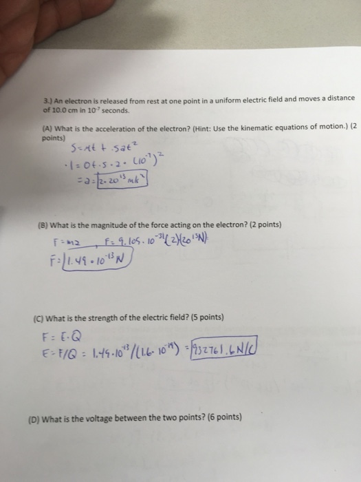 oves a distance of 10.0 cm in 10 seconds. (A) What is the acceleration of the electron? (Hint: use the kinematic equations of motion.) (2 points) (B) What is the magnitude of the force acting on the electron? (2 points) (Cl What is the strength of the electric field? (5 points) (D) What is the voltage between the two points? (6 points)