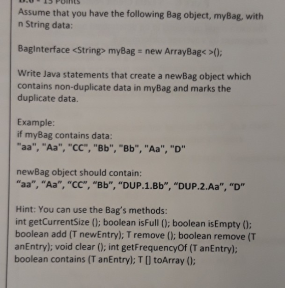 Assume that you have the following Bag object, myBag, with n String data: Baginterface <String> myBag new ArrayBag< >( Write Java statements that create a newBag object which contains non-duplicate data in myBag and marks the duplicate data. Example: if myBag contains data Hn newBag object should contain: aa, Аа, СС, Bb, DUP. 1.Bb, DUP.2.Aa, D, Hint: You can use the Bags methods: int getCurrentSize (0; boolean isFull (0; boolean isEmpty (0: boolean add (T newEntry); T remove (0; boolean remove (T anEntry): void clear (0; int getFrequencyOf (T anEntry); boolean contains (T anEntry); T [] toArray (0: