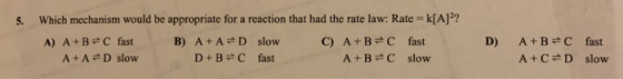 5. Which mechanism would be appropriate for a reaction that had the rate law: Rate =k[A]?? A) A+B=C fast B) A+AD slow C) A+B=