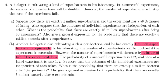 4. A biologist is cultivating a kind of super-bacteria in his laboratory. In a successful experiment, the number of super-bacteria will be doubled. However, the number of super-bacteria will stay the same if the experiment fails. (a) Suppose now there are exactly 1 million super-bacteria and the experiment has a 50 % chance of failing. Also suppose that the outcomes of individual experiments are independent of each other. What is the probability that there are exactly 16 million super-bacteria after doing 10 experiments? Also give a general expression for the probability that there are exactly b milion bacteria after a experiments. super (b) Another biologist is also cultivating such super-bacteria, and he has exactly 1 million super- bacteria to begin with. In his laboratory, the number of super-bacteria will be doubled if the experiment is successful. However, the number of super-bacteria will decrease by a factor of two if the experiment fails. The probability of a successful experiment is 1/2, and that of a failed experiment is also 1/2. Suppose that the outcomes of the individual experiments are independent of each other. What is the probability that there are exactly 4 million bacteria after 10 experiments? Also give a general expression for the probability that there are exactly wpegriment is suicceful Howevrthe number of b million bacteria after a experiments.