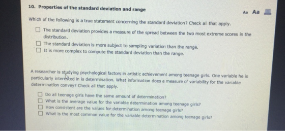 10. Properties of the standard deviation and range Aa Aa E Which of the following is a true statement concerning the standard deviation? Check all that apply. The standard deviation provides a measure of the spread between the two most extreme scores in distribution The standard deviation is more subject to sampling variation than the range. It is more complex to compute the standard deviation than the range. A researcher is studying psychological factors in artistic achievement among teenage girls. One variable he is particulartly interésted in is determination. What information does a measure of variability for the variable determination convey? Check all that apply. Do all teenage girls have the same amount of determination? What is the average value for the variable determination among teenage girls? How consistent are the values for determination among teenage girls? What is the most common value for the variable determination among teenage girls?