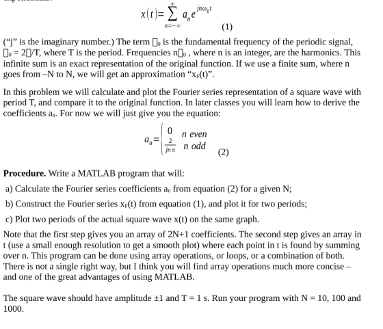 (j is the imaginary number.) The term lo is the fundamental frequency of the periodic signal, 2/T, where T is the period. Frequencies nlo, where n is an integer, are the harmonics. This infinite sum is an exact representation of the original function. If we use a finite sum, where n goes from -N to N, we will get an approximation X-(t). In this problem we will calculate and plot the Fourier series representation of a square wave with period T, and compare it to the original function. In later classes you will learn how to derive the coefficients an. For now we will just give you the equation: n evenn n odd Procedure. Write a MATLAB program that will: a) Calculate the Fourier series coefficients an from equation (2) for a given N; b) Construct the Fourier series xF(t) from equation (1), and plot it for two periods; c) Plot two periods of the actual square wave x(t) on the same graph Note that the first step gives you an array of 2N+1 coefficients. The second step gives an array in t (use a small enough resolution to get a smooth plot) where each point in t is found by summing over n. This program can be done using array operations, or loops, or a combination of both There is not a single right way, but I think you will find array operations much more concise - and one of the great advantages of using MATLAB The square wave should have amplitude ±1 and T-1 s. Run your program with N = 10, 100 and 1000.