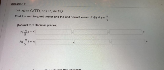 Question 7 Let r(t) = ( 11t, cos 5t, sin 5t> Find the unit tangent vector and the unit normal vector of r(t) at + = (Round to