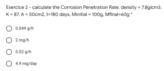Exercice 2 - calculate the Corrosion Penetration Rate. density = 7.8g/cm3. K = 87, A = 50cm2, t=180 days, Minitial = 100g, Mf