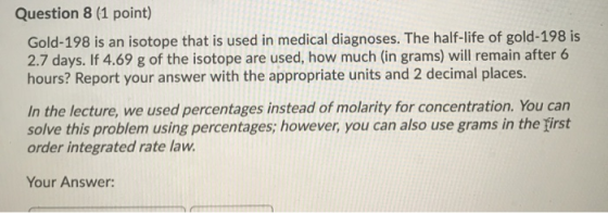 Question 8 (1 point) Gold-198 is an isotope that is used in medical diagnoses. The half-life of gold-198 is 2.7 days. If 4.69