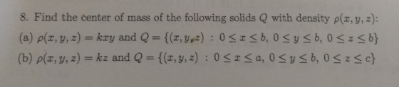 8. Find the center of mass of the following solids Q with density p(z,y, 2): {(x, y, z) (b) ρ(x, y, z) kz and Q : 0 *S c} a,