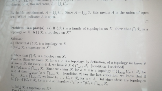 1.С., U element of A; this indicates, ACUU By double containment. A U Ur. Since A = U Ur this means A is the union of open sets. Which indicates A is open. Problem 13.4 part(a). (a) If {名} is a family of topologies on X, show that topology on X. Is Ua a topology on X? Solution: a) Show that n.名is a topology on X b.)Is Ua a topology on X? ,名is a a. Show that na is a topology on X Proof a: Since we claim , for α E A is a topology, by definition, of a topology we know , X are in 3α for every α Ε A, we have ø.x e oeA7 [condition 1 satisfied If {Ug)аев NEA Since we clain . , for α E A is a topology if Use BUg E T, for α E A then U0EBUR E nEA3a. [condition 2] For the last condition, we know that if Un , Un E N0EA7, we have U1, . . . , Un e Tx for α E A. But since these are topologies b. Is UT, a topology on X?