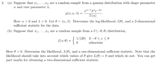 2. (a) Suppose that x1,... , Vn are a random sample from a gamma distribution with shape parameter α and rate parameter λ, Here α > 0 and λ > 0. Let θ-(α, β). Determine the log-likelihood, 00), and a 2-dimensional sufficient statistic for the data (b) Suppose that xi, ,Xn are a random sample from a U(-9,0) distribution. f(x; 8) otherwise Here θ > 0, Determine the likelihood, L(0), and a one-dimensional sufficient statistic. Note that the likelihood should take into account which values of θ give L(0)-0 and which do not. You can get part marks for obtaining a two-dimensional sufficient statistic.