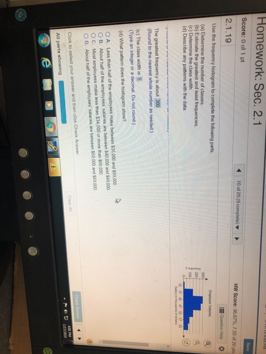 Homework: Sec. 2.1 Score: 0 of 1 pt 2.1.19 10 of 20 (9 complete) HIV Score: 36.67%, 7.33 of 20 pts Question Holp Use the frequency histogram to complete the following parts (a) Determine the number of classes (b) Estimate the greatest and least frequencies (c) Determine the class width. (d) Describe any patterns with the data 32 37 42 47 52 57 62 Salary n thousands of dollan) The greatest frequency is about 300 Round to the nearest whole number as needed ) (c) The class width is 5 (Type an integer or a decimal. Do not round ) (d) What pattern does the histogram show? O A. Less than half of the employees make between $35,000 and $59,000 O B. About half of the employees salaries are between $40 000 and $49.000 O C. Most employees make less than $34,000 or more than $60.000 O D. About half of the employees salaries are between $50,000 and $59.000 01 PM All parte showing