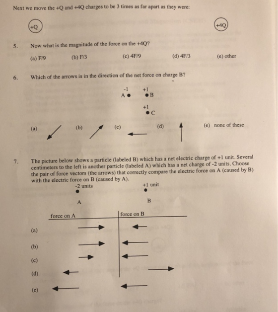 Next we move the +Q and +4Q charges to be 3 times as far apart as they were: +Q 5. Now what is the magnitude of the force on the +40? (b) F/3 (a) F/9 (c) 4F/9 (d) 4F/3 (e) other 6. Which of the arrows is in the direction of the net force on charge B? -1 +1 +1 (e) none of these The picture below shows a centimeters to the left is another particle (labeled A) which has a net charge of -2 units. Choose the pair of force vectors (the arrows) that correctly compare the electri with the electric force on B (caused by A). 7. particle (abeled B) which has a net electric charge of +l unit. Several c force on A 2 units +1 unit force on B force on A