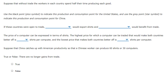 Suppose that without trade the workers in each country spend half their time producing each good Use the black point (plus symbol) to indicate this production and consumption point for the United States, and use the grey point (star symbol) to indicate this production and consumption point for China. If these countries were open to trade, would export shirts and would benefit from trade. The price of a computer can be expressed in terms of shirts. The highest price for which a computer can be traded that would make both countries better off isshirts per computer, and the lowest price that makes both countries better off isshirts per computer. Suppose that China catches up with American productivity so that a Chinese worker can produce 60 shirts or 30 computers True or False: There are no longer gains from trade True False