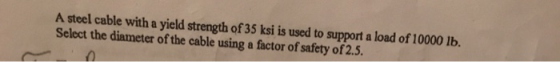 A steel cable with a yield strength of 35 ksi is used to support a load of 10000 lb. Select the diameter of the cable using a
