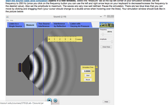 Start the Sound (uses Java) simulation (opens in a new window). Select the Measure tab at the top left corner of your simulation window. Set the frequency to 200 Hz (once you click on the frequency button you can use the left and right arrow keys on your keyboard to decrease/increase the frequency to the desired value). Also set the amplitude to maximum. The waves are very now well defined. Pause the simulation. There are two blue lines that you can move by clicking and dragging them (your cursor should change to a double arrow when hovering over the lines). Your simulation window should look like in the picture below: Sound (2.19) File Help sten to a Single Source Two Source Interference Interference by Reflection isten with Varying Air Pressure MeasureI Frequency 200 Hz 0 123 4 5meters Amplitude Clear Wave Simulation Time 0.0000 sec Start Reset Help issouri.edu/courses/2753/Lab-7/sound.jar