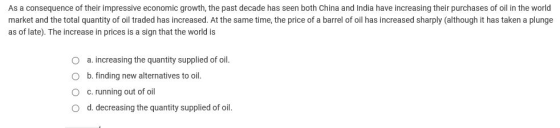 As a consequence of their impressive economic growth, the past decade has seen both China and India have increasing their purchases of oil in the world market and the total quantity of oil traded has increased. At the same time, the price of a barrel of oil has increased sharply (although it has taken a plunge as of late). The increase in prices is a sign that the world is 0 a. increasing the quantity supplied of oil. O b. finding new alternatives to oil O c. running out of oil O d. decreasing the quantity supplied of oil.