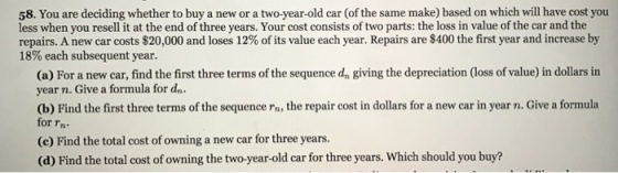 58. You are deciding whether to buy a new or a two-year-old car (of the same make) based on which will have cost you less when you resell it at the end of three years. Your cost consists of two parts: the loss in value of the car and the repairs. A new car costs $20,000 and loses 12% of its value each year. Repairs are $400 the first year and increase by 18% each subsequent year. (a) For a new car, find the first three terms of the sequence dn giving the depreciation (loss of value) in dollars in year n. Give a formula for dn (b) Find the first three terms of the sequence n the repair cost in dollars for a new car in year n. Give a formula for rn (c) Find the total cost of owning a new car for three years. (d) Find the total cost of owning the two-year-old car for three years. Which should you buy?