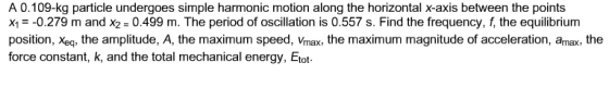 A 0.109-kg particle undergoes simple harmonic motion along the horizontal x-axis between the points ㄨㄧ--0.279 m and X2 = 0.499 m. The period of oscillation is 0.557 s. Find the frequency, the equilibrium position, Xeq, the amplitude, A, the maximum speed, Vmax, the maximum magnitude of acceleration, amax, the force constant, k, and the total mechanical energy, Etot
