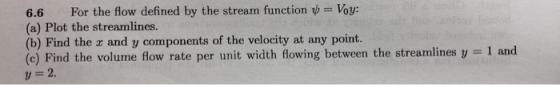 6.6 For the flow defined by the stream function b Voy: (a) Plot the streamlines. (b) Find the a and y components of the velocity at any point. (e) Find the volume flow rate per unit width flowing between the streamlines y 1 and