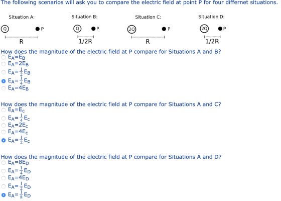 The following scenarios will ask you to compare the electric field at point P for four differnet situations. Situation B: Situation D: 20) ·P 1/2R Situation A: Situation C: 2Q 1/2R How does the magnitude of the electric field at P compare for Situations A and B? EA EB EA-2EB AEB O EA EB EA-4EB How does the magnitude of the electric field at P compare for Situations A and C? EA=Ec EA 2E EA E 4 TC How does the magnitude of the electric field at P compare for Situations A and D? EA-8ED EA-4ED EA2ED