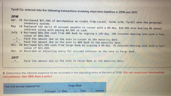 Tyrell Co. entered into the following transactions involving short-term liabilities in 2016 and 2017 2016 Apr. 20 Purchased $37, 000 of merchandise on credit from Locust, terms n/30. Tyrell uses the perpetual May 19 Replaced the April 20 account payable to Locust with a 90-day, $35,000 note bearing 8% annual July 8 Borrowed $6,000 cash from NBR Bank by signing a 120-day, 10% interest-bearing note with a face inventory system. interest along with paying $2,000 in cash. value of $69, 000 一?-Paid the amount due on the note to Locust at the maturity date. Nov. 28 Borrowed $21,000 cash from Fargo Bank by signing a 60-day, 7% interest-bearing note with a face Dec. 31 Recorded an adjusting entry for accrued interest on the note to Fargo Bank. 2017 Paid the amount due on the note to NBR Bank at the maturity date. value of $21, 000 ? Paid the amount due on the note to Fargo Bank at the maturity date. 3. Determine the interest expense to be recorded in the adjusting entry at the end of 2016. (Do not round your intermediate calculations. Use 360 days a year.) Year end accrual required for Fargo Banlk Principal Ratex TimeInterest