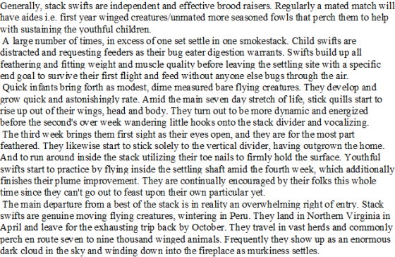 Generally, stack swifts are independent and effective brood raisers. Regularly a mated match will have aides i.e. first year winged creatures/unmated more seasoned fowls that perch them to help with sustaining the youthful children. A large number of times, in excess of one set settle in one smokestack. Child swifts are distracted and requesting feeders as their bug eater digestion warrants. Swifts build up all feathering and fitting weight and muscle quality before leaving the settling site with a specific end goal to survive their first flight and feed without anyone else bugs through the air. Quick in fants bring forth as modest, dime measured bare flying creatures. They develop and grow quick and astonishingly rate. Amid the main seven day stretch of life stick quills start to rise up out of their wings, head and body. They turn out to be more dynamic and energized before the seconds over week wandering little hooks onto the stack divider and vocalizing. The third week brings them first sight as their eyes open, and they are for the most part feathered. They likewise start to stick solely to the vertical divider, having outgrown the home. And to run around inside the stack utilizing their toe nails to firmly hold the surface. Youthful swifts start to practice by flying inside the settling shaft amid the fourth week, which additionally finishes their plume improvement. They are continually encouraged by their folks this whole time since they cant go out to feast upon their own particular yet The main departure from a best of the stack is in reality an overwhelming right of entry. Stack swifts are genuine moving flying creatures, wintering in Peru. They land in Northem Virginia in April and leave for the exhausting trip back by October. They travel in vast herds and commonly perch en route seven to nine thousand winged animals. Frequently they show up as an enormous dark cloud in the sky and winding down into the fireplace as murkiness settles.