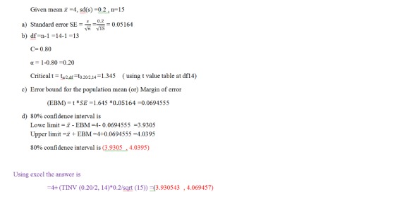 Given mean -4, sd(s)-0.2, n-15 a) Standard er SE020.05164 b) df-n-1-14-1-13 Vn 15 C-0.80 a-1-0.80-0.20 Criticalt-tad to.202,1345 ( using t value table at df14) Error bound for the population mean (or) Margin of error (EBM) *SE-1.645 *0.05164 -0.0694555 d) 80% confidence interval is Lowe limit -x - EBM 4- 0.0694555 3.9305 Upper limitxEBM-4+0.0694555 4.0395 80% confidence interval is (3.9305 , 4.0395) Using excel the answer is 4+ (TINV (0.20/2, 14)*0.2/sgrt (15)) 3.930543,4.069457)