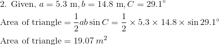 \newline \text{2. Given, }a=5.3 \text{ m}, b=14.8 \text{ m},C=29.1^{\circ} \vspace{0.2cm} \newline \text{Area of triangle}=\frac{1}{2}ab\sin C=\frac{1}{2}\times5.3\times14.8\times\sin 29.1^{\circ } \vspace{0.2cm} \newline \text{Area of triangle}=19.07 \hspace{0.1cm}m^2