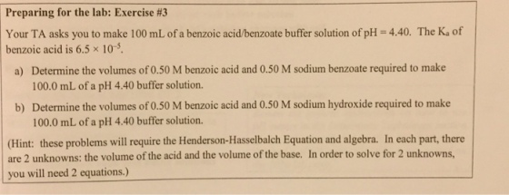 Preparing for the lab: Exercise #3 Your TA asks you to make 100 mLof a benzoic acidbenzoate buffer solution of pH 4.40. The Ka of benzoic acid is 6.5 x 10 s. a) Determine the volumes of 0.50 M benzoic acid and 0.50 M sodium benzoate required to make 100.0 mL of a pH 4.40 buffer solution. b) Determine the volumes of0.50 M benzoic acid and 0.50 M sodium hydroxide required to make 100.0 mL of a pH 4.40 buffer solution. (Hint: these problems will require the Henderson-Hasselbalch Equation and algebra. In each part, there are 2 unknowns: the volume of the acid and the volume of the base. In order to solve for 2 unknowns, you will need 2 equations.)