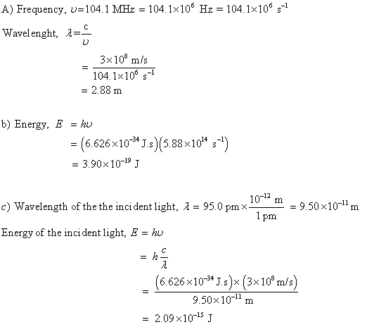A) Frequency uel04 1 MHz = 104 1x106 Hz = 104 1x106 s-1 Wavelenght, A 3x108 m/s 104.1x106 s = 2.88 m b) Energy, E =hu 34 6.626 × 10-STs)15.88x10 s - 3.90x10-19 J 1012 m 1 pm c) Wavelength of the the inci dent light, A 95.0 pmx9.50x10-1m Energy of the inci dent light, E - hu (6.626x103*Js)x (3x10° m/s) 9.50x10-11 m = 2.09×10-15 J