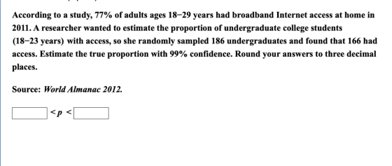 According to a study, 77% of adults ages 18-29 years had broadband Internet access at home in 2011. A researcher wanted to estimate the proportion of undergraduate college students (18-23 years) with access, so she randomly sampled 186 undergraduates and found that 166 had access. Estimate the true proportion with 99% confidence. Round your answers to three decimal places. Source: World Almanac 2012. Sp