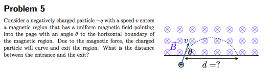 Problem 5 Consider a negatively charged particle -q witha speed v enters a magnetic region that has a uniform magnetic field
