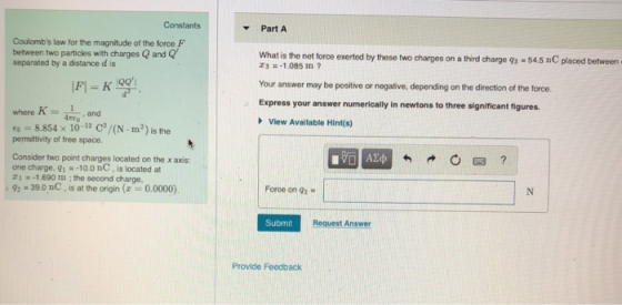 Constants PartA Coulombs law for the magnitude of the force F between two particles with charges Q and Q separated by a distance d is What is the net force exerted by these two charges on a third charge q3 . 54.5 nC placed between 31.085 m ? Your answer may be positive or negative, depending on the direction of the force Express your answer numerically in newtons to three significant figures. - 10Q whore Kand View Available Hint(s) e 8.854 x 10-12 C/(N m2) is the permittivity of free space. Consider two point charges located on the x axis: ore charge, q -10.0 nC, is located at 1-1.690 m ; the second charge, Force on qs - -39.0 nC, is at the origin (0.0000) Submit Request Answer Provide Feedback