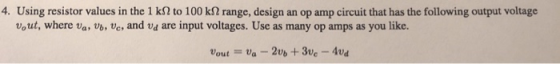 4. Using resistor values in the 1 kOto 100 ㏀ range, design an op amp circuit that has the following output voltage vout, where va, Vb, Ve and va are input voltages. Use as many op amps as you like