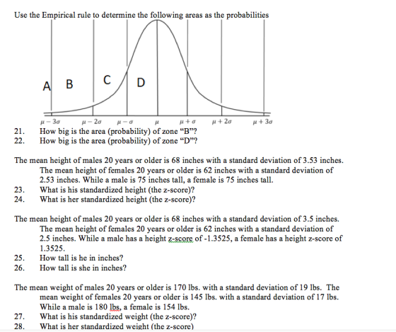 Use the Empirical rule to determine the following areas as the probabilities 21. 22. μ-3σ How big is the area (probability) of zone B? How big is the area (probability) of zone D? The mean height of males 20 years or older is 68 inches with a standard deviation of 3.53 inches The mean height of females 20 years or older is 62 inches with a standard deviation of 2.53 inches. While a male is 75 inches tall, a female is 75 inches tall. 23.What is his standardized height (the z-score)? 24.What is her standardized height (the z-score)? The mean height of males 20 years or older is 68 inches with a standard deviation of 3.5 inches The mean height of females 20 years or older is 62 inches with a standard deviation of 2.5 inches. While a male has a height z-score of-1.3525, a female has a height z-score of 1.3525. 25.How tall is he in inches? 26. How tall is she in inches? The mean weight of males 20 years or older is 170 lbs. with a standard deviation of 19 lbs. The mean weight of females 20 years or older is 145 lbs. with a standard deviation of 17 lbs While a male is 180 lbs, a female is 154 lbs 27.What is his standardized weight (the z-score)? 28.What is her standardized weight (the z-score)