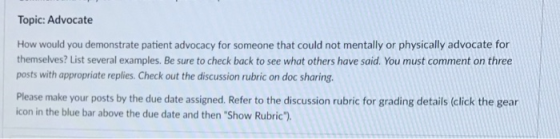 Topic: Advocate How would you demonstrate patient advocacy for someone that could not mentally or physically advocate for themselves? List several examples. Be sure to check back to see what others have said. You must comment on three posts with appropriate replies. Check out the discussion rubric on doc sharing. Please make your posts by the due date assigned. Refer to the discussion rubric for grading details (click the gear icon in the blue bar above the due date and then Show Rubric).