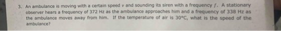 3. An ambulance is moving with a certain speed v and sounding its siren with a frequency f. A stationary observer hears a frequency of 372 Hz as the ambulance approaches him and a frequency of 338 Hz as the ambulance moves away from him. If the temperature of air is 30°C, what is the speed of the ambulance?