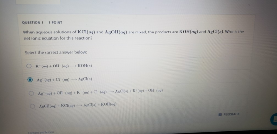QUESTION 1 . 1 POINT When aqueous solutions of KCl(aq) and AgOH(aq) are mixed, the products are KOH(aq) and AgCl(s). What is