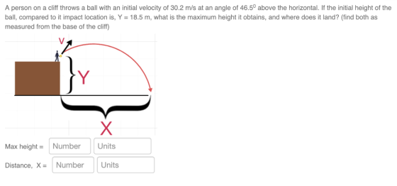 A person on a cliff throws a ball with an initial velocity of 30.2 m/s at an angle of 46.50 above the horizontal. If the initial height of the ball, compared to it impact location is, Y = 18.5 m, what is the maximum height it obtains, and where does it land? (ind both as measured from the base of the cliff Max height-Number Units Distance, X NumberUnits