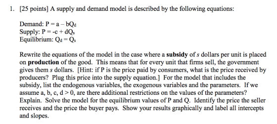 1. [25 points] A supply and demand model is described by the following equations: Demand: P a bQd Supply: P =-c + da Equilibrium: Qd Qs Rewrite the equations of the model in the case where a subsidy of s dollars per unit is placed on production of the good. This means that for every unit that firms sell, the government gives them s dollars. [Hint: if P is the price paid by consumers, what is the price received by producers? Plug this price into the supply equation.] For the model that includes the subsidy, list the endogenous variables, the exogenous v assume a, b, c, d> 0, are there additional restrictions on the values of the parameters? Explain. Solve the model for the equilibrium values of P and Q. Identify the price the seller receives and the price the buyer pays. Show your results graphically and label all intercepts and slopes. es and the parameters. If we