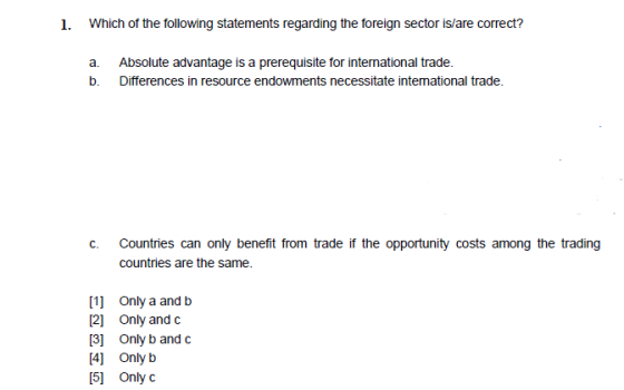 1. Which of the following statements regarding the foreign sector is/are correct? a. Absolute advantage is a prerequisite for international trade. b. Differences in resource endowments necessitate intemational trade. Countries can only benefit from trade if the opportunity costs among the trading countries are the same. c. [1] Only a and b 2 Only and c 3 Only b and c 4 Only b